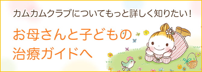 カムカムクラブについてもっと詳しく知りたい！ お母さんと子どもの治療ガイドへ
