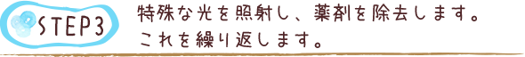 特殊な光を照射し、薬剤を除去します。これを繰り返します。