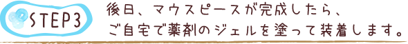 後日、マウスピースが完成したら、ご自宅で薬剤のジェルを塗って装着します。