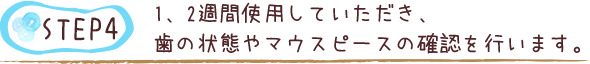 1、2週間使用していただき、歯の状態やマウスピースの確認を行います。